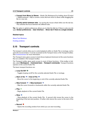 Page 353.15 Transport controls 21
ˆ Convert from Mono to Stereo - (Audio File Workspace) by holding down [Control
+ Alt]/[Command + Alt] to convert a mono ﬁle from mono to stereo while dragging the
ﬁle to a new tab.
ˆ Quickly switch between tabs - by moving the mouse wheel while over the tab bar.
This switches the focus between the different tabs.
Tip: An option in global preferences allows you to hide the title bar if there is only one tab
open Global preferences >User Interface >Show tab if there is a single...