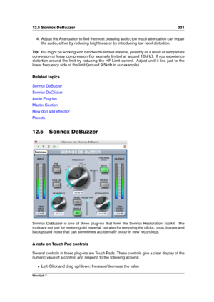 Page 34512.5 Sonnox DeBuzzer 331
4. Adjust the Attenuation to ﬁnd the most pleasing audio; too much attenuation can impair
the audio, either by reducing brightness or by introducing low-level distortion.
Tip: You might be working with bandwidth-limited material, possibly as a result of samplerate
conversion or lossy compression (for example limited at around 10kHz). If you experience
distortion around the limit try reducing the HF Limit control. Adjust until it lies just to the
lower frequency side of the limit...