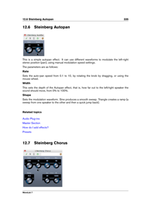 Page 34912.6 Steinberg Autopan 335
12.6 Steinberg Autopan
This is a simple autopan effect. It can use different waveforms to modulate the left-right
stereo position (pan), using manual modulation speed settings.
The parameters are as follows:
Rate
Sets the auto-pan speed from 0.1 to 10, by rotating the knob by dragging, or using the
mouse wheel.
Width
This sets the depth of the Autopan effect, that is, how far out to the left/right speaker the
sound should move, from 0% to 100%.
Shape
Sets the modulation...