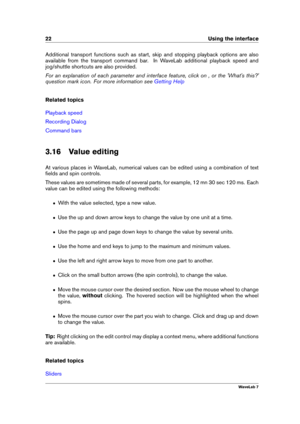 Page 3622 Using the interface
Additional transport functions such as start, skip and stopping playback options are also
available from the transport command bar. In WaveLab additional playback speed and
jog/shuttle shortcuts are also provided.
For an explanation of each parameter and interface feature, click on , or the 'What's this?'
question mark icon. For more information see
Getting Help
Related topics
Playback speed
Recording Dialog
Command bars
3.16 Value editing
At various places in WaveLab,...