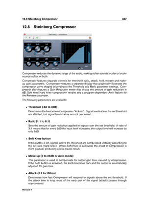 Page 35112.8 Steinberg Compressor 337
12.8 Steinberg Compressor
Compressor reduces the dynamic range of the audio, making softer sounds louder or louder
sounds softer, or both.
Compressor features separate controls for threshold, ratio, attack, hold, release and make-
up gain parameters. Compressor features a separate display that graphically illustrates the
compressor curve shaped according to the Threshold and Ratio parameter settings. Com-
pressor also features a Gain Reduction meter that shows the amount of...