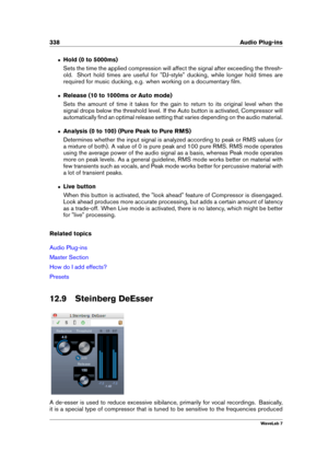 Page 352338 Audio Plug-ins
ˆ Hold (0 to 5000ms)
Sets the time the applied compression will affect the signal after exceeding the thresh-
old. Short hold times are useful for "DJ-style" ducking, while longer hold times are
required for music ducking, e.g. when working on a documentary ﬁlm.
ˆ Release (10 to 1000ms or Auto mode)
Sets the amount of time it takes for the gain to return to its original level when the
signal drops below the threshold level. If the Auto button is activated, Compressor will...