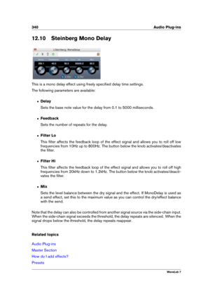 Page 354340 Audio Plug-ins
12.10 Steinberg Mono Delay
This is a mono delay effect using freely speciﬁed delay time settings.
The following parameters are available:
ˆ Delay
Sets the base note value for the delay from 0.1 to 5000 milliseconds.
ˆ Feedback
Sets the number of repeats for the delay.
ˆ Filter Lo
This ﬁlter affects the feedback loop of the effect signal and allows you to roll off low
frequencies from 10Hz up to 800Hz. The button below the knob activates/deactivates
the ﬁlter.
ˆ Filter Hi
This ﬁlter...