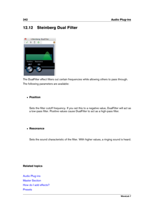 Page 356342 Audio Plug-ins
12.12 Steinberg Dual Filter
The DualFilter effect ﬁlters out certain frequencies while allowing others to pass through.
The following parameters are available:
ˆ Position
Sets the ﬁlter cutoff frequency. If you set this to a negative value, DualFilter will act as
a low-pass ﬁlter. Positive values cause DualFilter to act as a high-pass ﬁlter.
ˆ Resonance
Sets the sound characteristic of the ﬁlter. With higher values, a ringing sound is heard.
Related topics
Audio Plug-ins
Master...