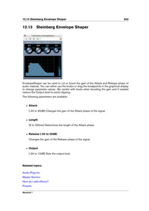 Page 35712.13 Steinberg Envelope Shaper 343
12.13 Steinberg Envelope Shaper
EnvelopeShaper can be used to cut or boost the gain of the Attack and Release phase of
audio material. You can either use the knobs or drag the breakpoints in the graphical display
to change parameter values. Be careful with levels when boosting the gain and if needed
reduce the Output level to avoid clipping.
The following parameters are available:
ˆ Attack
(-20 to 20dB) Changes the gain of the Attack phase of the signal.
ˆ Length
(5 to...