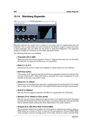 Page 358344 Audio Plug-ins
12.14 Steinberg Expander
Expander reduces the output level in relation to the input level for signals below the set
threshold. This is useful when you want to enhance the dynamic range or reduce the noise
in quiet passages. You can either use the knobs or drag the breakpoints in the graphical
display to change the Threshold and the Ratio parameter values.
The following parameters are available:
ˆ Threshold (-60 to 0dB)
Determines the level where expansion "kicks in". Signal...