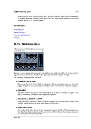 Page 35912.15 Steinberg Gate 345
mode operates more on peak levels. As a general guideline, RMS mode works better
on material with few transients such as vocals, and Peak mode better for percussive
material, with a lot of transient peaks.
Related topics
Audio Plug-ins
Master Section
How do I add effects?
Presets
12.15 Steinberg Gate
Gating, or noise gating, silences audio signals below a set threshold level. As soon as the
signal level exceeds the set threshold, the gate opens to let the signal through.
The...