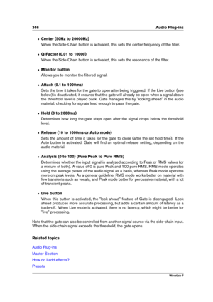 Page 360346 Audio Plug-ins
ˆ Center (50Hz to 20000Hz)
When the Side-Chain button is activated, this sets the center frequency of the ﬁlter.
ˆ Q-Factor (0.01 to 10000)
When the Side-Chain button is activated, this sets the resonance of the ﬁlter.
ˆ Monitor button
Allows you to monitor the ﬁltered signal.
ˆ Attack (0.1 to 1000ms)
Sets the time it takes for the gate to open after being triggered. If the Live button (see
below) is deactivated, it ensures that the gate will already be open when a signal above
the...