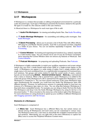 Page 373.17 Workspaces 23
3.17 Workspaces
A Workspace is a window that provides an editing and playback environment for a particular
audio document type. Each type of Workspace presents the functions related to the speciﬁc
ﬁle types it is made for; this reduces clutter in the user interface.
In WaveLab there is a Workspace for each main type of ﬁle to edit:
ˆ Audio File Workspace - for viewing and editing Audio Files. See
Audio File editing
ˆ Audio Montage Workspace - for assembling and editing audio montages....