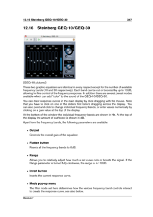 Page 36112.16 Steinberg GEQ-10/GEQ-30 347
12.16 Steinberg GEQ-10/GEQ-30
(GEQ-10 pictured)
These two graphic equalizers are identical in every respect except for the number of available
frequency bands (10 and 30 respectively). Each band can be cut or boosted by up to 12dB,
allowing for ﬁne control of the frequency response. In addition there are several preset modes
available which can add "color" to the sound of the GEQ-10/GEQ-30.
You can draw response curves in the main display by click-dragging with...