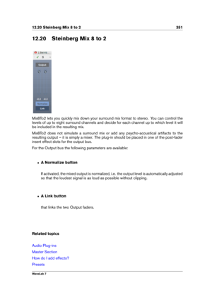 Page 36512.20 Steinberg Mix 8 to 2 351
12.20 Steinberg Mix 8 to 2
Mix8To2 lets you quickly mix down your surround mix format to stereo. You can control the
levels of up to eight surround channels and decide for each channel up to which level it will
be included in the resulting mix.
Mix8To2 does not simulate a surround mix or add any psycho-acoustical artifacts to the
resulting output – it is simply a mixer. The plug-in should be placed in one of the post-fader
insert effect slots for the output bus.
For the...