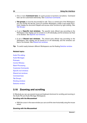 Page 3824 Using the interface
ˆ One or more Command bars , for quick access to functions via buttons. Command
bars can be customized extensively. See
Customize Commands .
ˆ Tab groups , to host the document(s) to edit. This is a central part of the Workspace:
you can reorder the tab bar, move it to another Workspace, create a new empty docu-
ment, display the document ﬁlepath and access other functions by right-clicking. See
Tab Groups .
ˆ A set ofSpeciﬁc tool windows . The speciﬁc tools offered vary according...