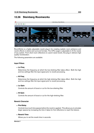 Page 37312.26 Steinberg Roomworks 359
12.26 Steinberg Roomworks
RoomWorks is a highly adjustable reverb plug-in for creating realistic room ambiance and
reverb effects in stereo and surround formats. The CPU usage is adjustable to ﬁt the needs
of any system. From short room reﬂections to cavern-sized reverb, this plug-in delivers high
quality reverberation.
The following parameters are available:
Input Filters
ˆ Lo Freq
Determines the frequency at which the low-shelving ﬁlter takes effect. Both the high
and low...