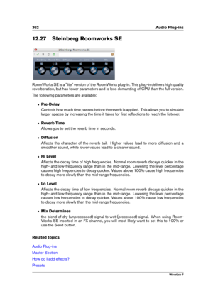 Page 376362 Audio Plug-ins
12.27 Steinberg Roomworks SE
RoomWorks SE is a "lite" version of the RoomWorks plug-in. This plug-in delivers high quality
reverberation, but has fewer parameters and is less demanding of CPU than the full version.
The following parameters are available:
ˆ Pre-Delay
Controls how much time passes before the reverb is applied. This allows you to simulate
larger spaces by increasing the time it takes for ﬁrst reﬂections to reach the listener.
ˆ Reverb Time
Allows you to set the...