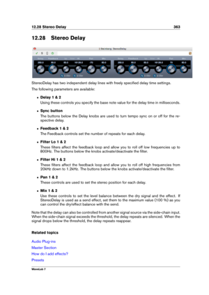 Page 37712.28 Stereo Delay 363
12.28 Stereo Delay
StereoDelay has two independent delay lines with freely speciﬁed delay time settings.
The following parameters are available:
ˆ Delay 1 & 2
Using these controls you specify the base note value for the delay time in milliseconds.
ˆ Sync button
The buttons below the Delay knobs are used to turn tempo sync on or off for the re-
spective delay.
ˆ Feedback 1 & 2
The Feedback controls set the number of repeats for each delay.
ˆ Filter Lo 1 & 2
These ﬁlters affect the...