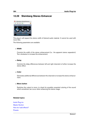 Page 378364 Audio Plug-ins
12.29 Steinberg Stereo Enhancer
This plug-in will expand the stereo width of (stereo) audio material. It cannot be used with
mono ﬁles.
The following parameters are available:
ˆ Width
Controls the width of the stereo enhancement (i.e. the apparent stereo separation).
Turn clockwise to increase the enhancement.
ˆ Delay
Controls the delay differences between left and right channels to further increase the
stereo effect.
ˆ Color
Generates additional differences between the channels to...