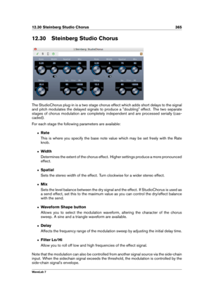 Page 37912.30 Steinberg Studio Chorus 365
12.30 Steinberg Studio Chorus
The StudioChorus plug-in is a two stage chorus effect which adds short delays to the signal
and pitch modulates the delayed signals to produce a "doubling" effect. The two separate
stages of chorus modulation are completely independent and are processed serially (cas-
caded).
For each stage the following parameters are available:
ˆ Rate
This is where you specify the base note value which may be set freely with the Rate
knob.
ˆ Width...