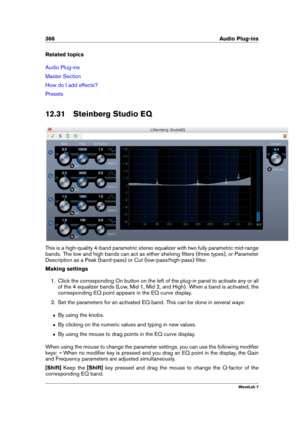 Page 380366 Audio Plug-ins
Related topics
Audio Plug-ins
Master Section
How do I add effects?
Presets
12.31 Steinberg Studio EQ
This is a high-quality 4-band parametric stereo equalizer with two fully parametric mid-range
bands. The low and high bands can act as either shelving ﬁlters (three types), or Parameter
Description as a Peak (band-pass) or Cut (low-pass/high-pass) ﬁlter.
Making settings
1. Click the corresponding On button on the left of the plug-in panel to activate any or all
of the 4 equalizer bands...