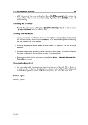 Page 393.18 Zooming and scrolling 25
ˆ With the cursor in the wave window hold down [Ctrl]/[Command]while rotating the
mouse wheel. The view will zoom horizontally; if you hold down [Shift]the view will
zoom vertically.
Activating the zoom tool
ˆ Activate the zoom tool by holding down [Ctrl]/[Command]and click on the waveform
( [Ctrl]/[Command] must be pressed ﬁrst).
Zooming with the Mouse
ˆ Holding your cursor over the Time Ruler and moving the mouse up and down also zooms
the view horizontally. Hold down the...