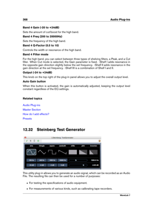 Page 382368 Audio Plug-ins
Band 4 Gain (-20 to +24dB)
Sets the amount of cut/boost for the high band.
Band 4 Freq (200 to 20000Hz)
Sets the frequency of the high band.
Band 4 Q-Factor (0.5 to 10)
Controls the width or resonance of the high band.
Band 4 Filter mode
For the high band, you can select between three types of shelving ﬁlters, a Peak, and a Cut
ﬁlter. When Cut mode is selected, the Gain parameter is ﬁxed. -Shelf I adds resonance in
the opposite gain direction slightly below the set frequency. -Shelf II...