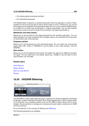 Page 38312.33 UV22HR Dithering 369
ˆ For testing signal processing methods.
ˆ For educational purposes.
The TestGenerator is based on a waveform generator which can generate a number of basic
waveforms such as sine and saw as well as various types of noise. Furthermore, you can set
the frequency and amplitude of the generated signal. As soon as you add the TestGenerator
as an effect on an audio track and activate it, a signal is generated. You can then activate
recording as usual to record an Audio File...