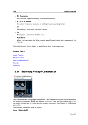 Page 384370 Audio Plug-ins
ˆ Bit Resolution
The UV22HR supports dithering to multiple resolutions:
ˆ 8, 16, 20 or 24 bits
You select the desired resolution by clicking the corresponding button.
ˆ Hi
Try this ﬁrst, it is the most "all-round" setting.
ˆ Lo
This applies a lower level of dither noise.
ˆ Auto black
When this is activated, the dither noise is gated (muted) during silent passages in the
material.
Note that dithering should always be applied post-fader on an output bus.
Related topics
Audio...