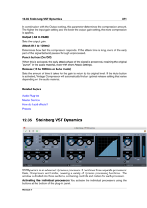 Page 38512.35 Steinberg VST Dynamics 371
In combination with the Output setting, this parameter determines the compression amount.
The higher the input gain setting and the lower the output gain setting, the more compression
is applied.
Output (-48 to 24dB)
Sets the output gain.
Attack (0.1 to 100ms)
Determines how fast the compressor responds. If the attack time is long, more of the early
part of the signal (attack) passes through unprocessed.
Punch button (On/Off)
When this is activated, the early attack phase...