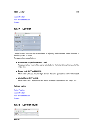 Page 38912.37 Leveler 375
Master Section
How do I add effects?
Presets
12.37 Leveler
Leveler is useful for correcting an imbalance or adjusting levels between stereo channels, or
for mixing down to mono.
The parameters are as follows:
ˆ Volume Left, Right (-48dB to +12dB)
This governs how much of the signal is included in the left and/or right channel of the
output bus.
ˆ Stereo Link (OFF or LINKED)
When set to LINKED, Volume Right delivers the same gain as that set for Volume Left.
ˆ Mix to Mono (OFF or ON)...