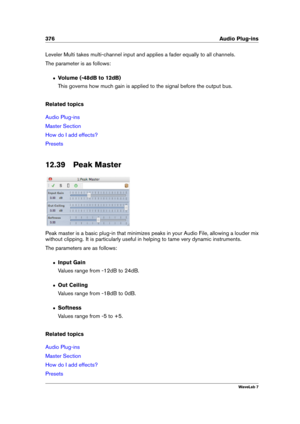 Page 390376 Audio Plug-ins
Leveler Multi takes multi-channel input and applies a fader equally to all channels.
The parameter is as follows:
ˆ Volume (-48dB to 12dB)
This governs how much gain is applied to the signal before the output bus.
Related topics
Audio Plug-ins
Master Section
How do I add effects?
Presets
12.39 Peak Master
Peak master is a basic plug-in that minimizes peaks in your Audio File, allowing a louder mix
without clipping. It is particularly useful in helping to tame very dynamic instruments....