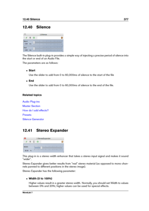 Page 39112.40 Silence 377
12.40 Silence
The Silence built-in plug-in provides a simple way of injecting a precise period of silence into
the start or end of an Audio File.
The parameters are as follows:
ˆ Start
Use the slider to add from 0 to 60,000ms of silence to the start of the ﬁle
ˆ End
Use the slider to add from 0 to 60,000ms of silence to the end of the ﬁle.
Related topics
Audio Plug-ins
Master Section
How do I add effects?
Presets
Silence Generator
12.41 Stereo Expander
This plug-in is a stereo width...