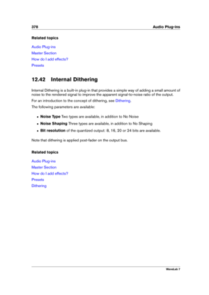 Page 392378 Audio Plug-ins
Related topics
Audio Plug-ins
Master Section
How do I add effects?
Presets
12.42 Internal Dithering
Internal Dithering is a built-in plug-in that provides a simple way of adding a small amount of
noise to the rendered signal to improve the apparent signal-to-noise ratio of the output.
For an introduction to the concept of dithering, see
Dithering .
The following parameters are available:
ˆ Noise Type Two types are available, in addition to No Noise
ˆ Noise Shaping Three types are...