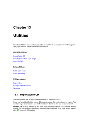 Page 393Chapter 13
Utilities
WaveLab's Utilities menu contains a number of useful tools accessible from all Workspaces.
This page contains links to information about them.
CD/DVD utilities:
Import Audio CD
Burn Audio CD from DDP Image
Data CD/DVD
Batch utilities:
Batch Conversion
Batch Renaming
Utility windows:
Log window
Background task monitor
Timecode
13.1 Import Audio CD
This dialog allows you to import one or more tracks from an audio CD.
Once you have identiﬁed the source CD, you can select the track...