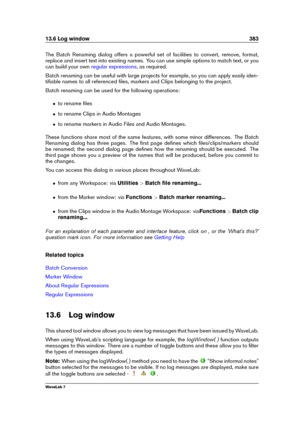 Page 39713.6 Log window 383
The Batch Renaming dialog offers a powerful set of facilities to convert, remove, format,
replace and insert text into existing names. You can use simple options to match text, or you
can build your own
regular expressions , as required.
Batch renaming can be useful with large projects for example, so you can apply easily iden-
tiﬁable names to all referenced ﬁles, markers and Clips belonging to the project.
Batch renaming can be used for the following operations:
ˆ to rename ﬁles
ˆ...