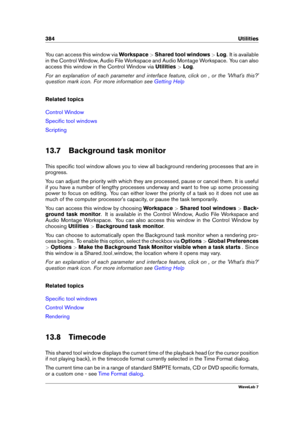 Page 398384 Utilities
You can access this window via Workspace>Shared tool windows >Log . It is available
in the Control Window, Audio File Workspace and Audio Montage Workspace. You can also
access this window in the Control Window via Utilities>Log .
For an explanation of each parameter and interface feature, click on , or the 'What's this?'
question mark icon. For more information see
Getting Help
Related topics
Control Window
Speciﬁc tool windows
Scripting
13.7 Background task monitor
This...