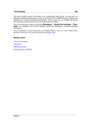 Page 39913.8 Timecode 385
The most common use for this window is for working with video or ﬁlm. You can use it to
display the playback head position of the current Audio File in a SMPTE format to frame level
resolution (i.e. hours:minutes:seconds:frames). You can also use it to display CD frames
(minutes:seconds:frames) when you are authoring CD or DVDs.
You can access this window by choosing Workspace>Shared tool windows >Time-
code . It is available in the Control Window, Audio File Workspace and Audio...