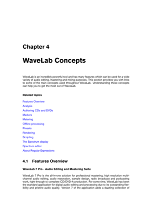 Page 41Chapter 4
WaveLab Concepts
WaveLab is an incredibly powerful tool and has many features which can be used for a wide
variety of audio editing, mastering and mixing purposes. This section provides you with links
to some of the main concepts used throughout WaveLab. Understanding these concepts
can help you to get the most out of WaveLab.
Related topics
Features Overview
Analysis
Authoring CDs and DVDs
Markers
Metering
Ofﬂine processing
Presets
Rendering
Scripting
The Spectrum display
Spectrum editor
About...