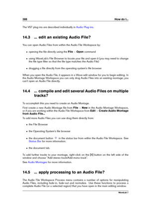 Page 402388 How do I...
The VST plug-ins are described individually in Audio Plug-ins .
14.3 ... edit an existing Audio File?
You can open Audio Files from within the Audio File Workspace by:
ˆ opening the ﬁle directly using the File>Open command
ˆ using WaveLab's File Browser to locate your ﬁle and open it (you may need to change
the ﬁle type ﬁlter so that the ﬁle type matches the Audio File)
ˆ dragging a ﬁle directly from the operating system's ﬁle browser
When you open the Audio File, it appears in a...