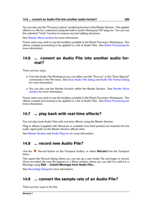 Page 40314.6 ... convert an Audio File into another audio format? 389
You can also use the "Process in place" rendering function in the Master Section. This applies
effects to a ﬁle (or a selection) using the built in and/or third party VST plug-ins. You can use
the unlimited "Undo" function to reverse any bad editing decisions.
See
Render Wave window for more information.
Power users may wish to use the facilities available in the Batch Processor Workspace. This
allows complex processing to be...