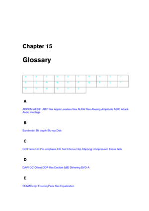 Page 405Chapter 15
Glossary
A B C D E F G H I J
K L M N O P Q R S T
U V W X Y Z
A
ADPCM AES31 AIFF ﬁles Apple Lossless ﬁles ALAW ﬁles Aliasing Amplitude ASIO Attack
Audio montage
B
Bandwidth Bit depth Blu-ray Disk
C
CD Frame CD Pre-emphasis CD Text Chorus Clip Clipping Compression Cross fade
D
DAW DC Offset DDP ﬁles Decibel (dB) Dithering DVD-A
E
ECMAScript Ensoniq Paris ﬁles Equalization 