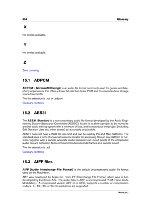 Page 408394 Glossary
X
No entries available.
Y
No entries available.
Z
Zero crossing
15.1 ADPCM
ADPCM – Microsoft/Dialogic is an audio ﬁle format commonly used for games and tele-
phony applications that offers a lower bit rate than linear PCM and thus requires less storage
space/bandwidth.
The ﬁle extension is .vox or .adpcm
Glossary contents
15.2 AES31
The AES31 Standard is a non-proprietary audio ﬁle format developed by the Audio Engi-
neering Society Standards Committee (AESSC). Its aim is to allow a project...