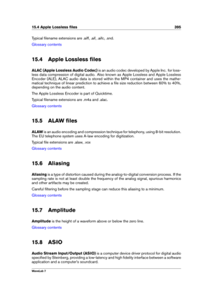 Page 40915.4 Apple Lossless ﬁles 395
Typical ﬁlename extensions are .aiff, .aif, .aifc, .snd.
Glossary contents
15.4 Apple Lossless ﬁles
ALAC (Apple Lossless Audio Codec) is an audio codec developed by Apple Inc. for loss-
less data compression of digital audio. Also known as Apple Lossless and Apple Lossless
Encoder (ALE), ALAC audio data is stored within the MP4 container and uses the mathe-
matical technique of linear prediction to achieve a ﬁle size reduction between 60% to 40%,
depending on the audio...