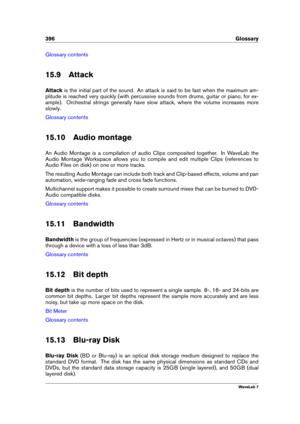 Page 410396 Glossary
Glossary contents
15.9 Attack
Attack is the initial part of the sound. An attack is said to be fast when the maximum am-
plitude is reached very quickly (with percussive sounds from drums, guitar or piano, for ex-
ample). Orchestral strings generally have slow attack, where the volume increases more
slowly.
Glossary contents
15.10 Audio montage
An Audio Montage is a compilation of audio Clips composited together. In WaveLab the
Audio Montage Workspace allows you to compile and edit multiple...