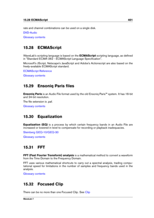 Page 41515.28 ECMAScript 401
rate and channel combinations can be used on a single disk.
DVD-Audio
Glossary contents
15.28 ECMAScript
WaveLab's scripting language is based on the ECMAScriptscripting language, as deﬁned
in "Standard ECMA-262 - ECMAScript Language Speciﬁcation".
Microsoft's JScript, Netscape's JavaScript and Adobe's Actionscript are also based on the
freely-available ECMAScript standard.
ECMAScript Reference
Glossary contents
15.29 Ensoniq Paris ﬁles
Ensoniq Paris is an...