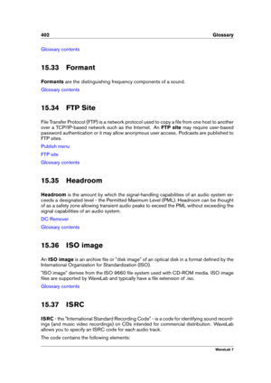 Page 416402 Glossary
Glossary contents
15.33 Formant
Formants are the distinguishing frequency components of a sound.
Glossary contents
15.34 FTP Site
File Transfer Protocol (FTP) is a network protocol used to copy a ﬁle from one host to another
over a TCP/IP-based network such as the Internet. An FTP sitemay require user-based
password authentication or it may allow anonymous user access. Podcasts are published to
FTP sites.
Publish menu
FTP site
Glossary contents
15.35 Headroom
Headroom is the amount by which...