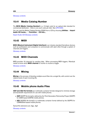 Page 418404 Glossary
Glossary contents
15.41 Media Catalog Number
The MCN (Media Catalog Number) is a 13-digit code for an optical disk intended for
commercial distribution - there is one such code per disk. See
UPC/EAN .
You can read the Media Catalog Number (EAN) from a CD by choosing Utilities>Import
Audio CD tracks... >Functions >CD Info... .
Import Audio CD Glossary contents
15.42 MIDI
MIDI (Musical Instrument Digital Interface) is an industry standard that allows devices
such as synthesizers and computers...