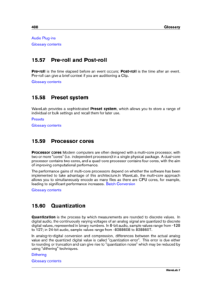 Page 422408 Glossary
Audio Plug-ins
Glossary contents
15.57 Pre-roll and Post-roll
Pre-roll is the time elapsed before an event occurs; Post-rollis the time after an event.
Pre-roll can give a brief context if you are auditioning a Clip.
Glossary contents
15.58 Preset system
WaveLab provides a sophisticated Preset system, which allows you to store a range of
individual or bulk settings and recall them for later use.
Presets
Glossary contents
15.59 Processor cores
Processor cores Modern computers are often...