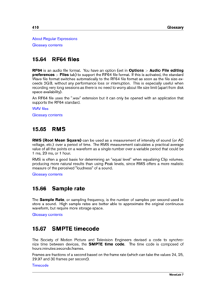Page 424410 Glossary
About Regular Expressions
Glossary contents
15.64 RF64 ﬁles
RF64 is an audio ﬁle format. You have an option (set in Options>Audio File editing
preferences >Files tab) to support the RF64 ﬁle format. If this is activated, the standard
Wave ﬁle format switches automatically to the RF64 ﬁle format as soon as the ﬁle size ex-
ceeds 2GB, without any performance loss or interruption. This is especially useful when
recording very long sessions as there is no need to worry about ﬁle size limit...
