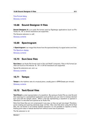 Page 42515.68 Sound Designer II ﬁles 411
Time Format dialog
Glossary contents
15.68 Sound Designer II ﬁles
Sound Designer II is an audio ﬁle format used by Digidesign applications (such as Pro
Tools). 8-, 16- or 24-bit resolutions are supported.
The ﬁlename extension is .sd2
Glossary contents
15.69 Spectrogram
A Spectrogram is an image that shows how the spectral density of a signal varies over time.
The Spectrum display
Glossary contents
15.70 Sun/Java ﬁles
Sun/Java is an Audio File format used on Sun and NeXT...