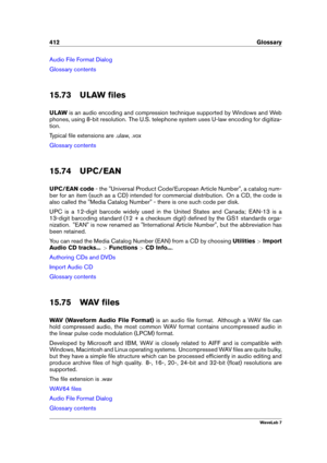 Page 426412 Glossary
Audio File Format Dialog
Glossary contents
15.73 ULAW ﬁles
ULAW is an audio encoding and compression technique supported by Windows and Web
phones, using 8-bit resolution. The U.S. telephone system uses U-law encoding for digitiza-
tion.
Typical ﬁle extensions are .ulaw, .vox
Glossary contents
15.74 UPC/EAN
UPC/EAN code - the "Universal Product Code/European Article Number", a catalog num-
ber for an item (such as a CD) intended for commercial distribution. On a CD, the code is
also...