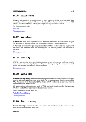 Page 42715.76 WAV64 ﬁles 413
15.76 WAV64 ﬁles
Wave 64 is an audio ﬁle format developed by Sony that is very similar to the standard Wave
format, but with an important difference. Standard Wave ﬁles are limited in size to 2GB
(stereo), but Wave 64 allows virtually any length (actually the limit is 512GB).
The ﬁle extension is .w64.
WAV ﬁles
Glossary contents
15.77 Waveform
A Waveform is the visual representation of wave-like phenomena (such as sound or light).
The amplitude or sound pressure over time usually...